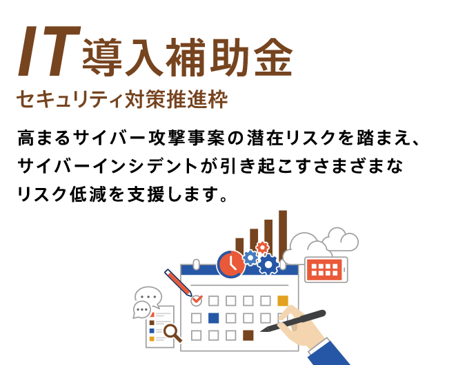 IT導入補助金 セキュリティ対策推進枠 高まるサイバー攻撃事案の潜在リスクを踏まえ、サイバーインシデントが引き起こすさまざまなリスクを低減を支援します。