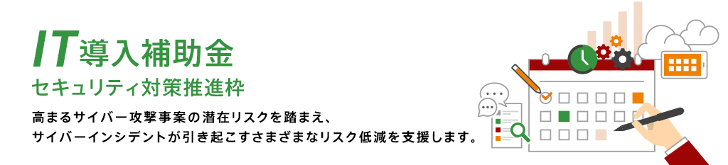 IT導入補助金 セキュリティ対策推進枠 高まるサイバー攻撃事案の潜在リスクを踏まえ、サイバーインシデントが引き起こすさまざまなリスクを低減を支援します。