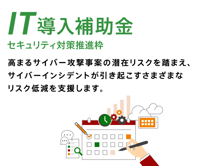 IT導入補助金 セキュリティ対策推進枠 高まるサイバー攻撃事案の潜在リスクを踏まえ、サイバーインシデントが引き起こすさまざまなリスクを低減を支援します。